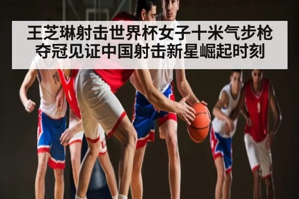 王芝琳射击世界杯女子十米气步枪夺冠见证中国射击新星崛起时刻（MK SPORTS）